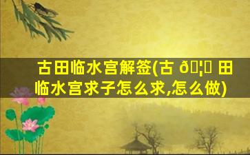 古田临水宫解签(古 🦆 田临水宫求子怎么求,怎么做)